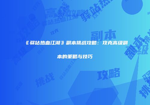 《驿站热血江湖》副本挑战攻略：攻克高级副本的策略与技巧