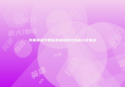 风暴英雄中哪些英雄组合可以最大化输出