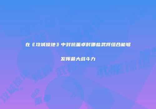 在《攻城掠地》中对抗董卓时哪些武将组合能够发挥最大战斗力