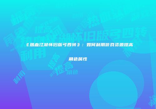 《热血江湖怀旧版弓四转》：如何利用游戏资源提高角色属性