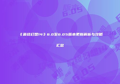 《最终幻想14》6.0至6.05版本更新解析与攻略汇总