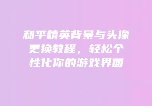 和平精英背景与头像更换教程，轻松个性化你的游戏界面
