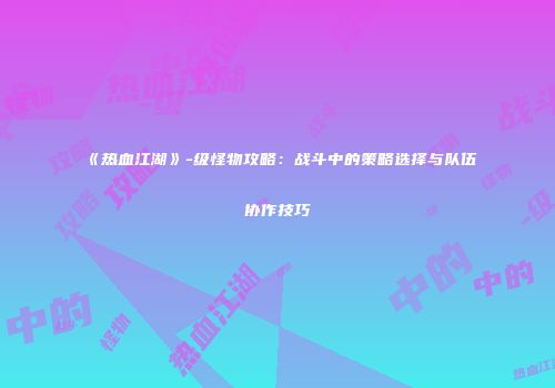 《热血江湖》-级怪物攻略：战斗中的策略选择与队伍协作技巧