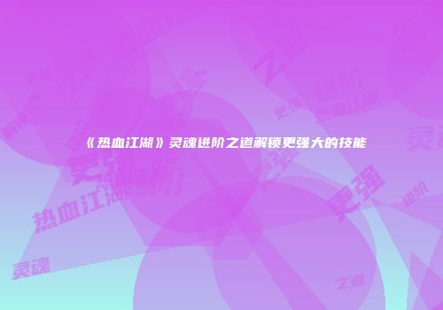 《热血江湖》灵魂进阶之道解锁更强大的技能