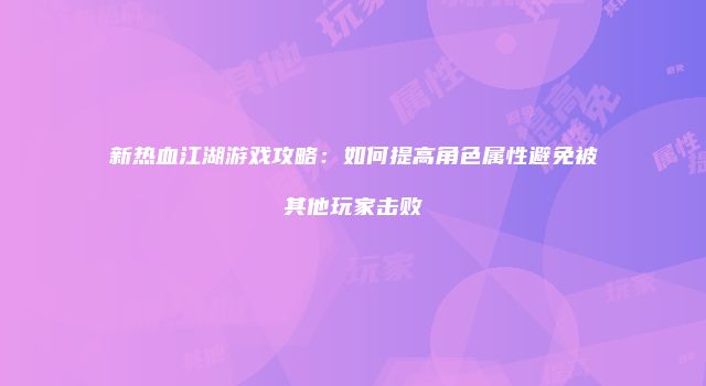 新热血江湖游戏攻略：如何提高角色属性避免被其他玩家击败