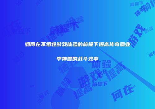 如何在不牺牲游戏体验的前提下提高传奇霸业中神兽的战斗效率