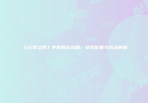 《云顶之弈》手机畅玩攻略：安装配置与玩法解析