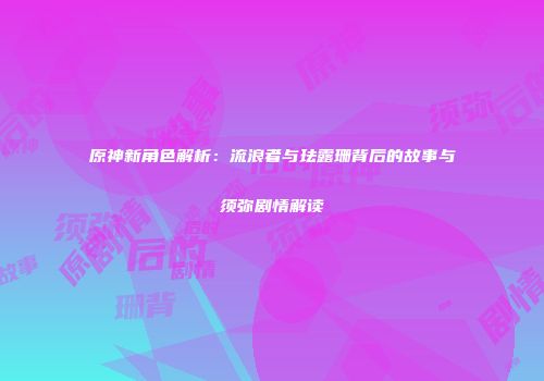 原神新角色解析：流浪者与珐露珊背后的故事与须弥剧情解读