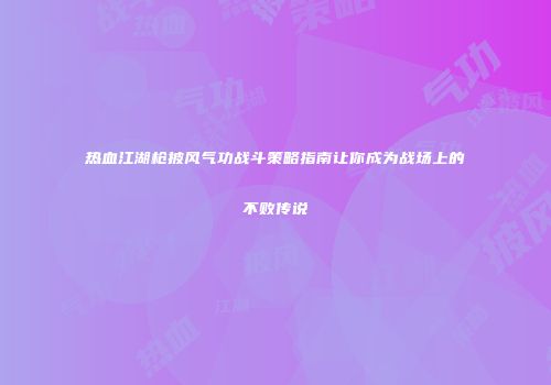 热血江湖枪披风气功战斗策略指南让你成为战场上的不败传说