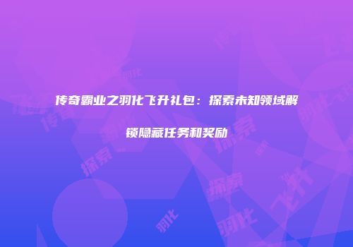 传奇霸业之羽化飞升礼包：探索未知领域解锁隐藏任务和奖励