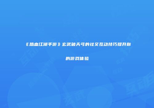 《热血江湖手游》玄武破天弓的社交互动技巧提升你的游戏体验