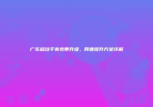 广东移动千兆宽带升级，网速提升方案详解