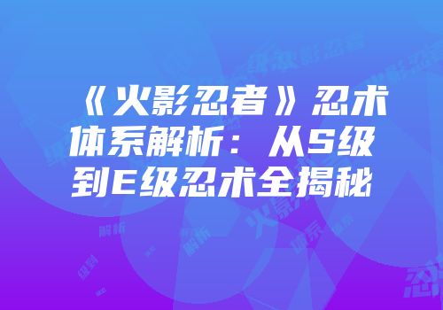 《火影忍者》忍术体系解析：从S级到E级忍术全揭秘