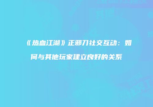 《热血江湖》正邪刀社交互动：如何与其他玩家建立良好的关系