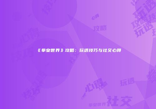 《拳皇世界》攻略：玩透技巧与社交心得