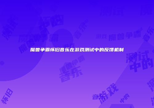 魔兽争霸怀旧音乐在游戏测试中的反馈机制