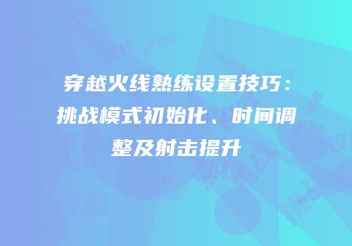 穿越火线熟练设置技巧：挑战模式初始化、时间调整及射击提升