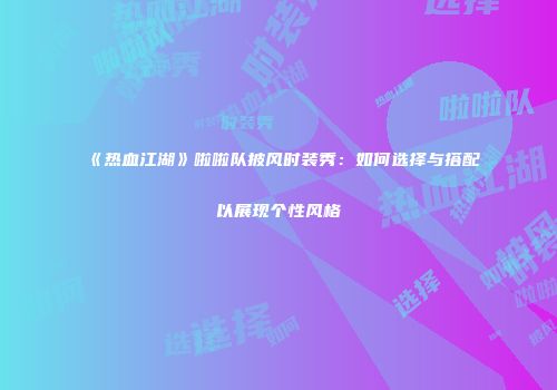 《热血江湖》啦啦队披风时装秀：如何选择与搭配以展现个性风格