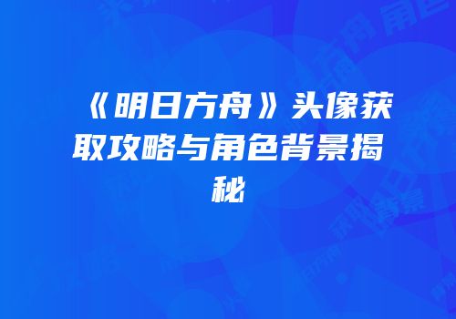《明日方舟》头像获取攻略与角色背景揭秘