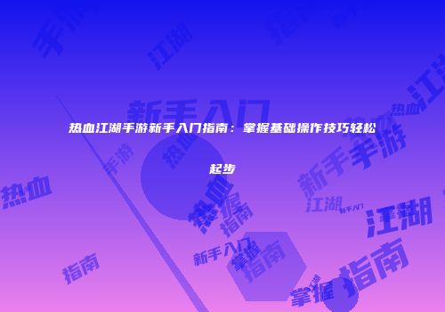 热血江湖手游新手入门指南：掌握基础操作技巧轻松起步