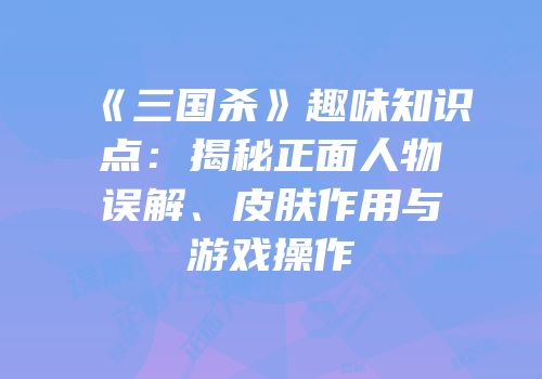 《三国杀》趣味知识点：揭秘正面人物误解、皮肤作用与游戏操作
