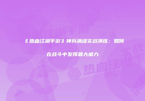 《热血江湖手游》神兵满级实战演练：如何在战斗中发挥最大威力