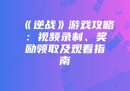 《逆战》游戏攻略：视频录制、奖励领取及观看指南