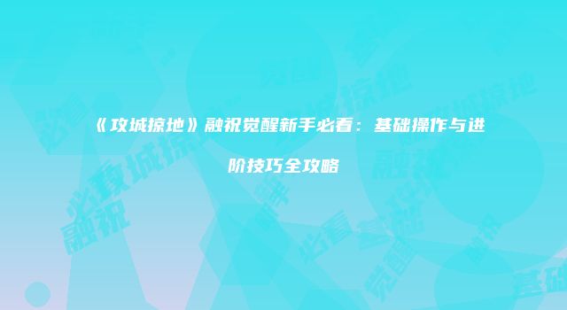 《攻城掠地》融祝觉醒新手必看：基础操作与进阶技巧全攻略