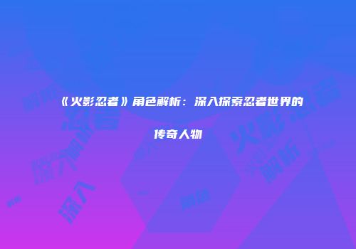 《火影忍者》角色解析：深入探索忍者世界的传奇人物