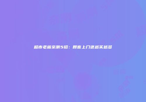 超市老板亲测5招：顾客上门还越买越多