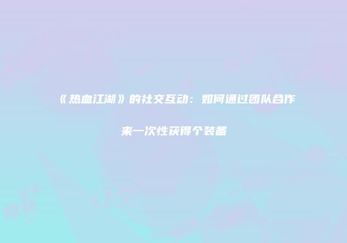 《热血江湖》的社交互动：如何通过团队合作来一次性获得个装备