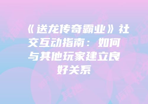 《送龙传奇霸业》社交互动指南：如何与其他玩家建立良好关系