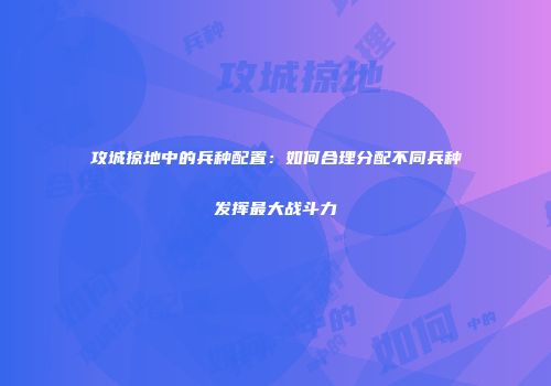 攻城掠地中的兵种配置：如何合理分配不同兵种发挥最大战斗力