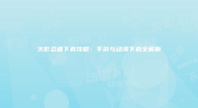 火影忍者下载攻略：手游与动漫下载全解析