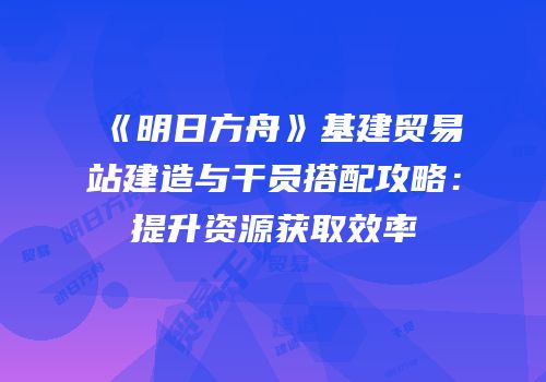 《明日方舟》基建贸易站建造与干员搭配攻略：提升资源获取效率