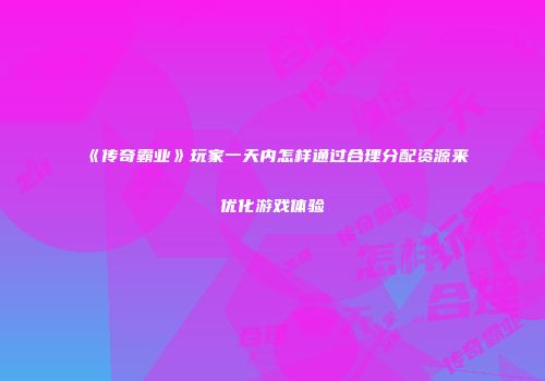《传奇霸业》玩家一天内怎样通过合理分配资源来优化游戏体验