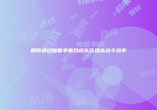 如何通过魔兽争霸合成队伍提高战斗效率