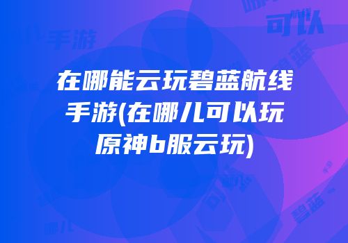 在哪能云玩碧蓝航线手游(在哪儿可以玩原神b服云玩)
