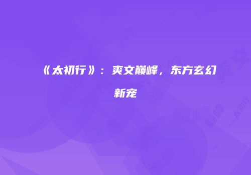 《太初行》：爽文巅峰，东方玄幻新宠