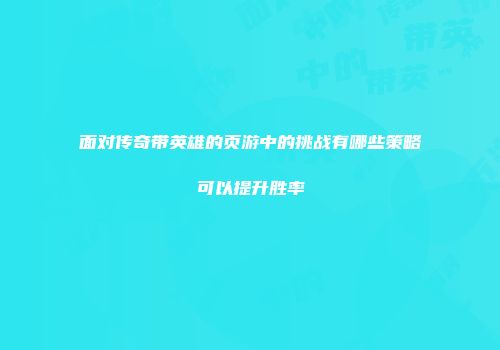 面对传奇带英雄的页游中的挑战有哪些策略可以提升胜率