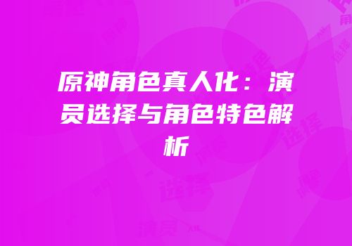 原神角色真人化：演员选择与角色特色解析
