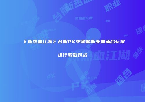 《新热血江湖》台服PK中哪些职业最适合玩家进行激烈对战