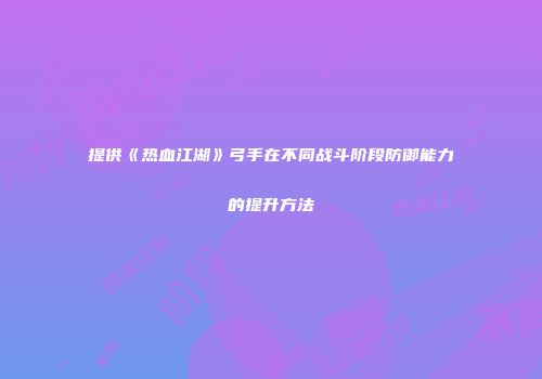 提供《热血江湖》弓手在不同战斗阶段防御能力的提升方法