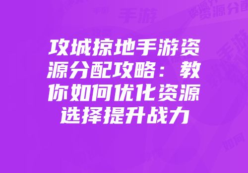 攻城掠地手游资源分配攻略：教你如何优化资源选择提升战力