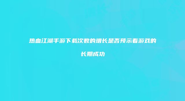 热血江湖手游下载次数的增长是否预示着游戏的长期成功