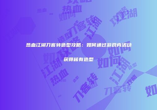 热血江湖刀客转造型攻略：如何通过游戏内活动获得稀有造型