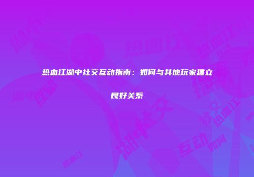热血江湖中社交互动指南：如何与其他玩家建立良好关系