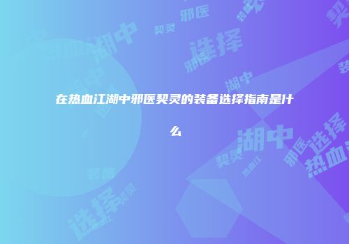 在热血江湖中邪医契灵的装备选择指南是什么
