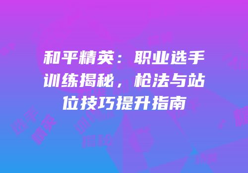 和平精英：职业选手训练揭秘，枪法与站位技巧提升指南