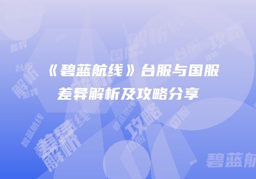 《碧蓝航线》台服与国服差异解析及攻略分享
